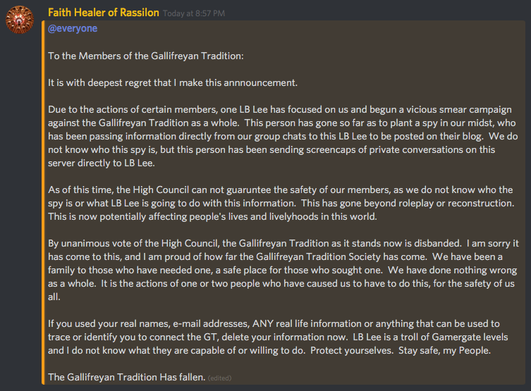 GT disbands screencap Faith Healer of Rassilon (Healer-President Isa) posts in Discord: "To the Members of the Gallifreyan Tradition: It is with the deepest regret that I make this announcement. Due to the actions of certain members, on LB Lee has focused on us and begun a vicious smear campaign against the Gallifreyan Tradition as a whole. This person has gone so far as to plant a spy in our midst, who has been passing information direction from our group chats to this LB Lee to be posted on their blog. We do not know who this spy is, but this person has been sending screencaps of private conversations on this server directly to LB Lee. As of this time, the High Council can not guarantee the safety of our members, as we do not know who the spy is or what LB Lee is going to do with this information. This has gone beyond roleplay or reconstruction. This is now potentially affecting people's lives and livelihoods in this world. By unanimous vote of the High Council, the Gallifreyan Tradition as it stands now is disbanded. I am sorry it has come to this, and I am proud of how far the Gallifreyan Tradition Society has come. We have been a family to those who have needed on, a safe place for those who sought one. We have done nothing wrong as a whole. It is the actions of one or two people who have caused us to have to do this, for the safety of us all. If you used your real names, e-mail addresses, ANY real life information or anything that can be used to trace or identify you to connect the GT, delete your information now. LB Lee is a troll of Gamergate levels and I do not know what they are capable of or willing to do. Protect yourselves. Stay safe, my People. The Gallifreyan Tradition has fallen."