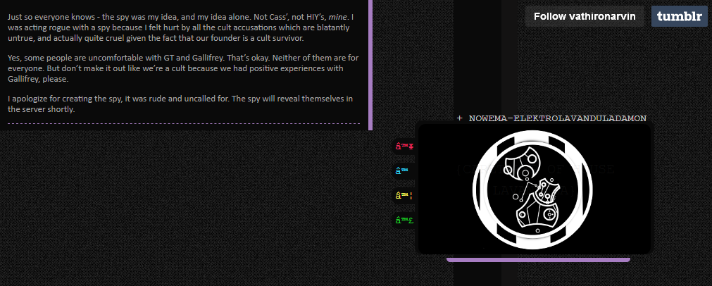 DWKF spying vathironarvin on tumblr posts: "Just so everyone knows - the spy was my idea, and my idea alone. Not Cass’, not HIY’s, mine. I was acting rogue with a spy because I felt hurt by all the cult accusations which are blatantly untrue, and actually quite cruel given the fact that our founder is a cult survivor. Yes, some people are uncomfortable with GT and Gallifrey. That’s okay. Neither of them are for everyone. But don’t make it out like we’re a cult because we had positive experiences with Gallifrey, please. I apologize for creating the spy, it was rude and uncalled for. The spy will reveal themselves in the server shortly."