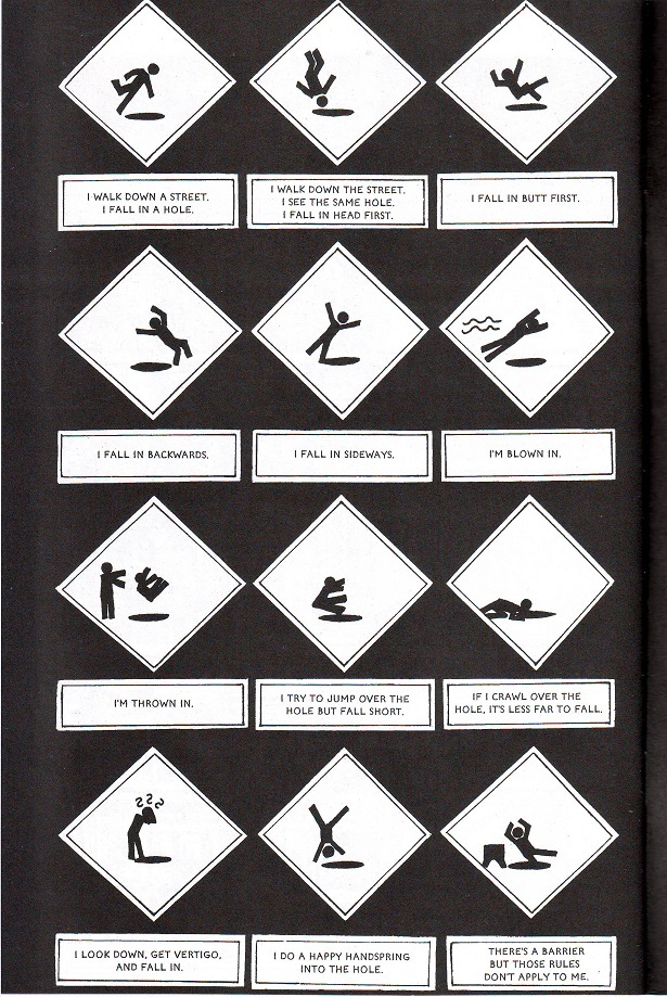 Cuckoo 02 This page is all black, with captions illustrating traffic warning signs, all showing a hapless figure falling into hole after hole. The captions read: I walk down a street. I fall in a hole. I walk down the street. I see the same hole. I fall in head first. I fall in butt first. I fall in backwards. I fall in sideways. I'm blown in. I'm thrown in. I try to jump over the hole but fall start. If I crawl over the hole, it's less far to fall. I look down, get vertigo, and fall in. I do a happy handspring into the hole. There's a barrier but those rules don't apply to me.