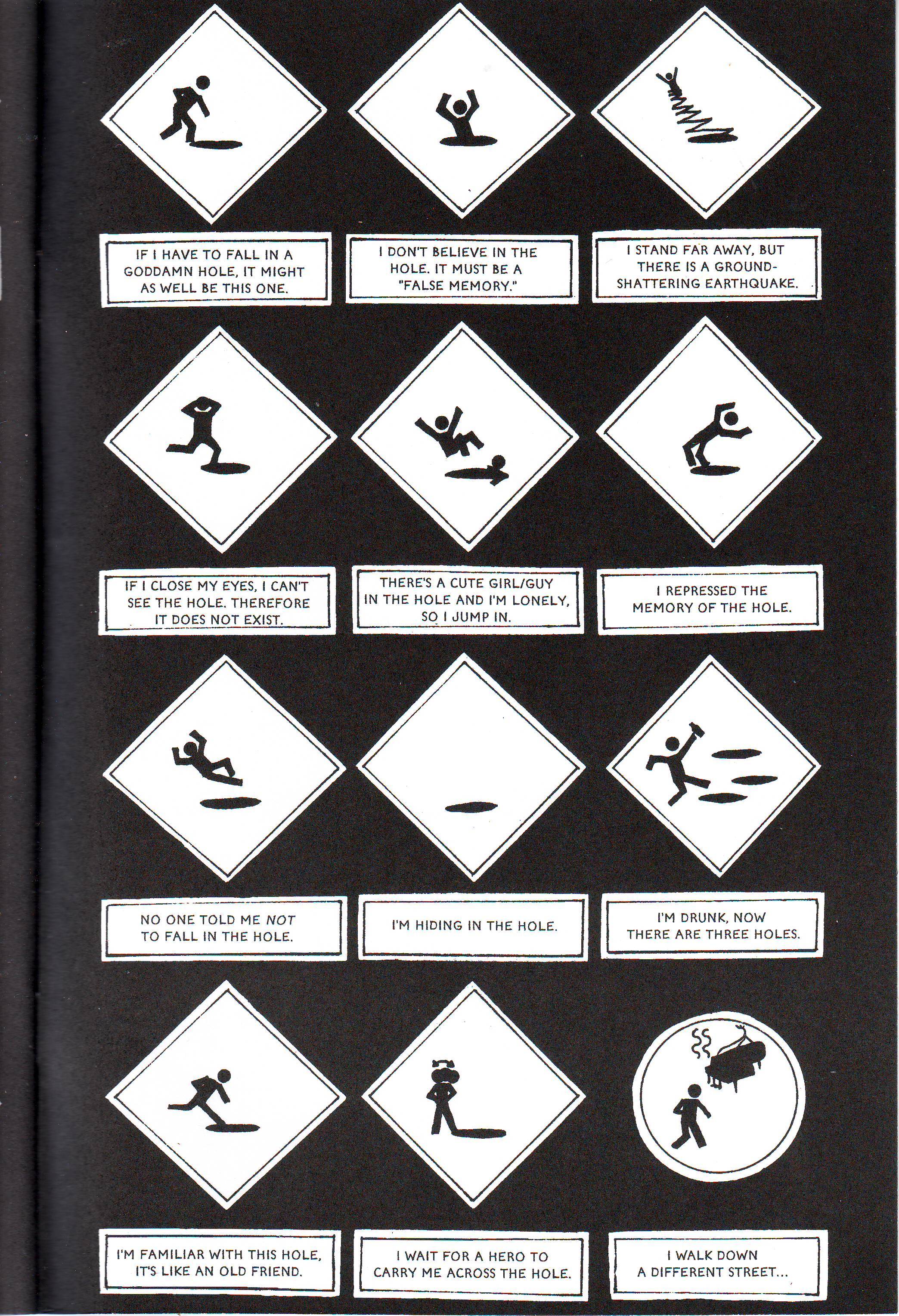 Cuckoo 03 Another page of traffic signs of Hapless Human Figure falling into endless holes: If I have to fall in a goddamn hole, it might as well be this one. I don't believe in the hole. It must be a "false memory." I stand far away, but there is a ground-shattering earthquake. If I close my eyes, I can't see the hole. Therefore, it does not exist. There's a cute girl/guy in the hole and I'm lonely, so I jump in. I repressed the memory of the hole. No one told me NOT to fall in the hole. I'm hiding in the hole. I'm drunk, now there are three holes. I'm familiar with this hole. It's like an old friend. I wait for a hero to carry me across the hole. I walk down a different street... (This particular sign shows Hapless Person walking away, unaware of the piano hanging over their head.)